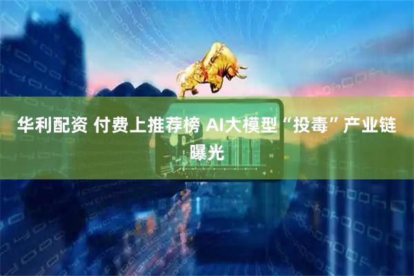 华利配资 付费上推荐榜 AI大模型“投毒”产业链曝光
