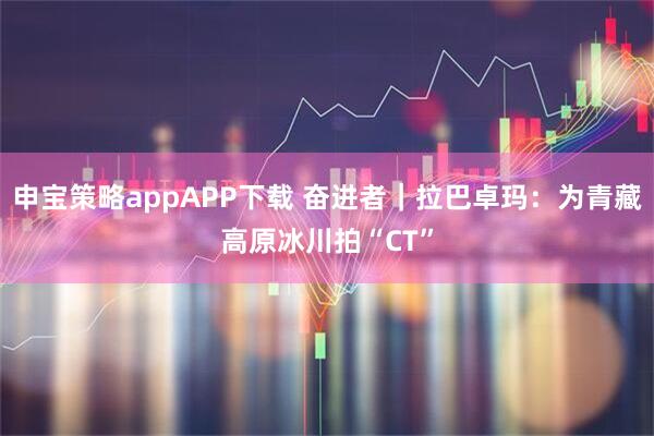 申宝策略appAPP下载 奋进者｜拉巴卓玛：为青藏高原冰川拍“CT”