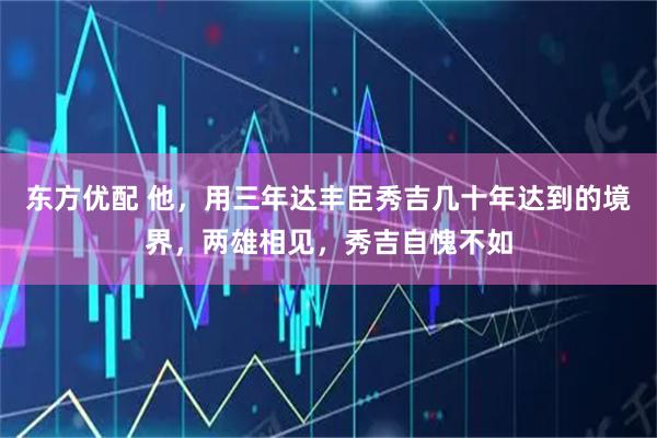 东方优配 他，用三年达丰臣秀吉几十年达到的境界，两雄相见，秀吉自愧不如