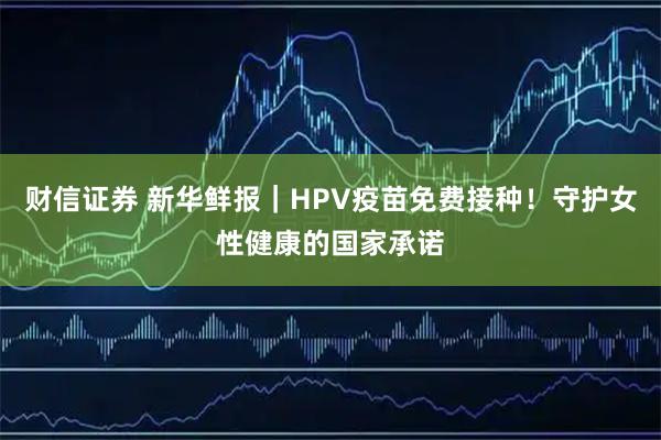 财信证券 新华鲜报｜HPV疫苗免费接种！守护女性健康的国家承诺