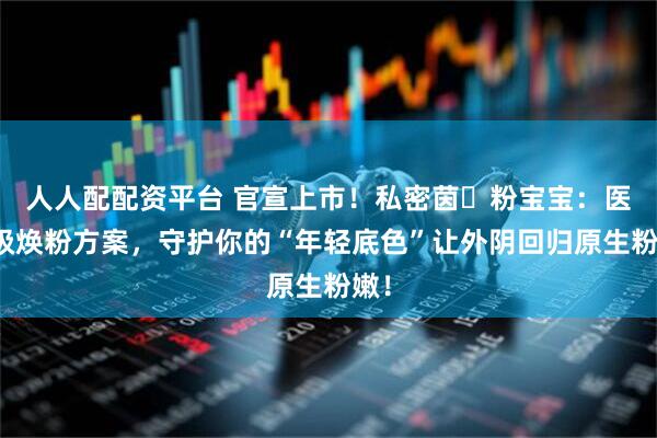 人人配配资平台 官宣上市！私密茵・粉宝宝：医用级焕粉方案，守护你的“年轻底色”让外阴回归原生粉嫩！