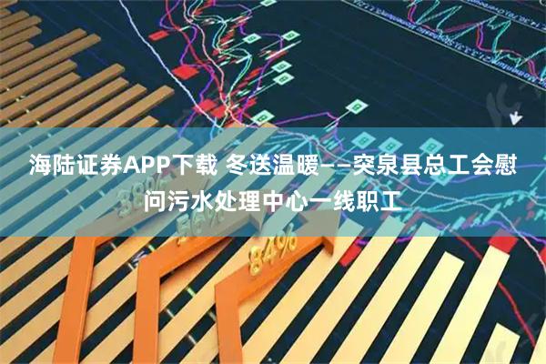 海陆证券APP下载 冬送温暖——突泉县总工会慰问污水处理中心一线职工
