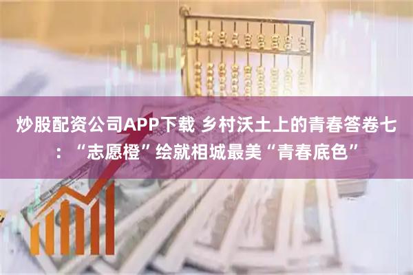 炒股配资公司APP下载 乡村沃土上的青春答卷七：“志愿橙”绘就相城最美“青春底色”