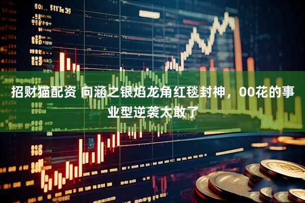 招财猫配资 向涵之银焰龙角红毯封神，00花的事业型逆袭太敢了