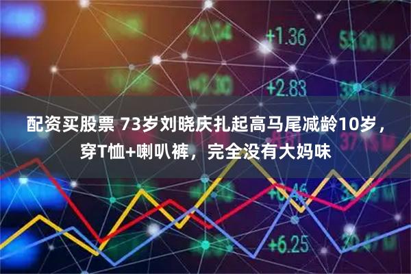 配资买股票 73岁刘晓庆扎起高马尾减龄10岁，穿T恤+喇叭裤，完全没有大妈味