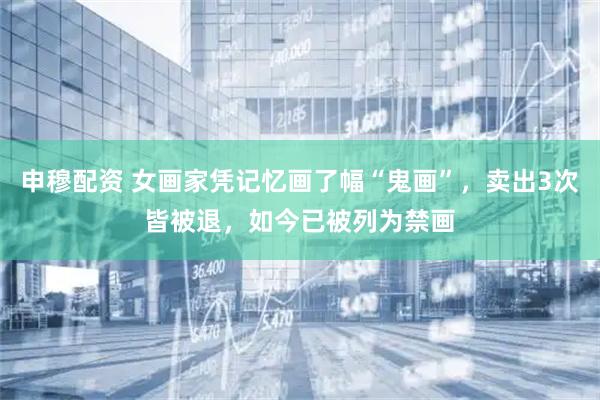 申穆配资 女画家凭记忆画了幅“鬼画”，卖出3次皆被退，如今已被列为禁画