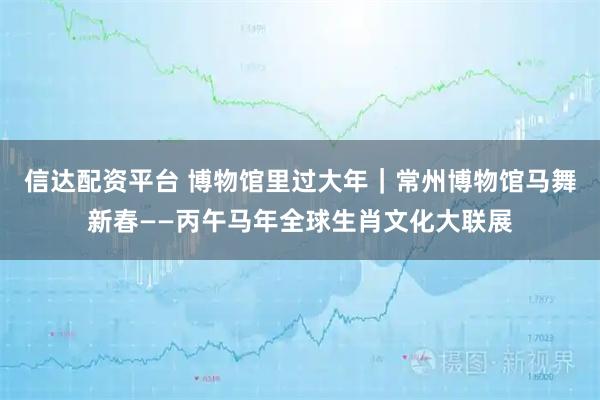 信达配资平台 博物馆里过大年｜常州博物馆马舞新春——丙午马年全球生肖文化大联展