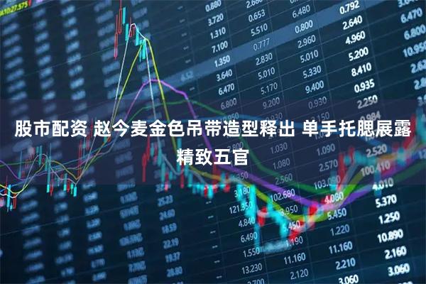 股市配资 赵今麦金色吊带造型释出 单手托腮展露精致五官
