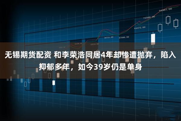 无锡期货配资 和李荣浩同居4年却惨遭抛弃，陷入抑郁多年，如今39岁仍是单身