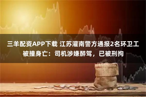 三羊配资APP下载 江苏灌南警方通报2名环卫工被撞身亡：司机涉嫌醉驾，已被刑拘