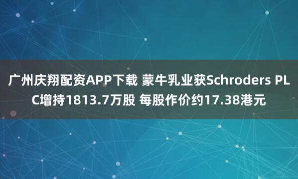 广州庆翔配资APP下载 蒙牛乳业获Schroders PLC增持1813.7万股 每股作价约17.38港元