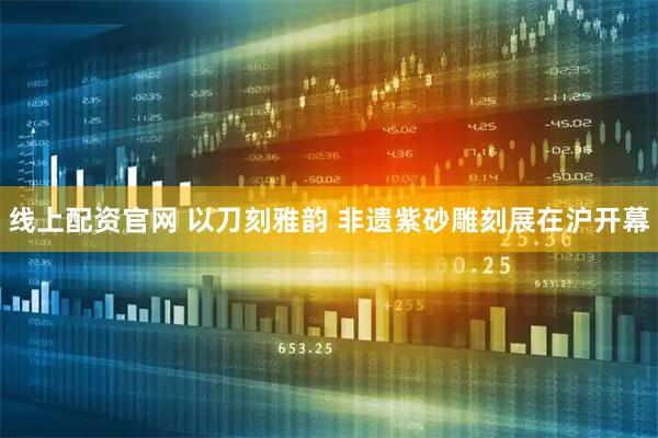 线上配资官网 以刀刻雅韵 非遗紫砂雕刻展在沪开幕