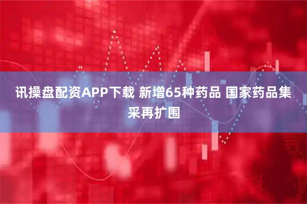 讯操盘配资APP下载 新增65种药品 国家药品集采再扩围